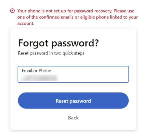 This image shows a password reset interface for an account where the user has encountered issues with password recovery through their phone number. At the top, there is a warning message in red text stating: "Your phone is not set up for password recovery. Please use one of the confirmed emails or eligible phone linked to your account." Below this warning, centered and bolded, is the question "Forgot password?" followed by a subtitle that reads "Reset password in two quick steps." Below these texts, there’s an input field labeled "Email or Phone," which appears as a plain rectangular box with a blurred placeholder to indicate where users should enter either their email address or phone number. Beneath this input field is a prominent blue button labeled "Reset password." At the bottom of the screen, there is another option labeled "Back" in smaller text, allowing users to navigate away from this page. The overall design guides users on how to proceed with resetting their forgotten password by directing them to use an alternative recovery method such as email or a verified phone number.